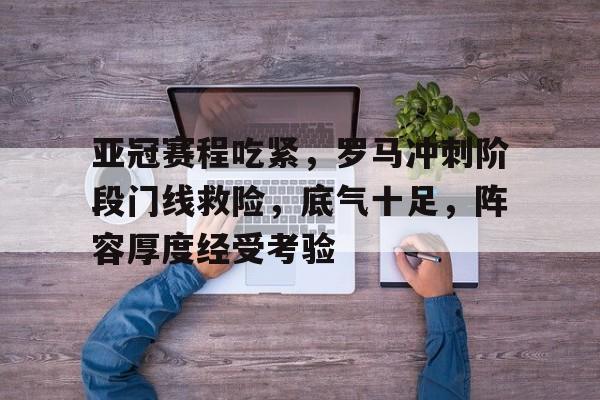 星空体育平台-亚冠赛程吃紧，罗马冲刺阶段门线救险，底气十足，阵容厚度经受考验的简单介绍