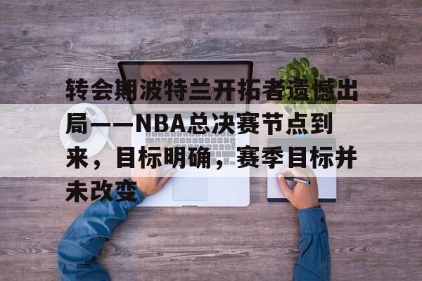 星空体育官方网站-转会期波特兰开拓者遗憾出局——NBA总决赛节点到来，目标明确，赛季目标并未改变的简单介绍